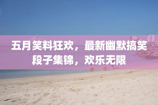 五月笑料狂欢，最新幽默搞笑段子集锦，欢乐无限