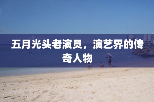 五月光头老演员，演艺界的传奇人物
