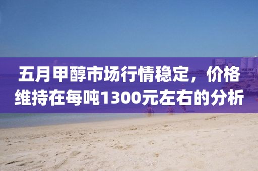 五月甲醇市场行情稳定，价格维持在每吨1300元左右的分析