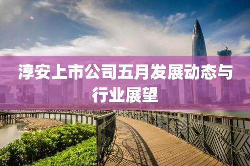 淳安上市公司五月发展动态与行业展望