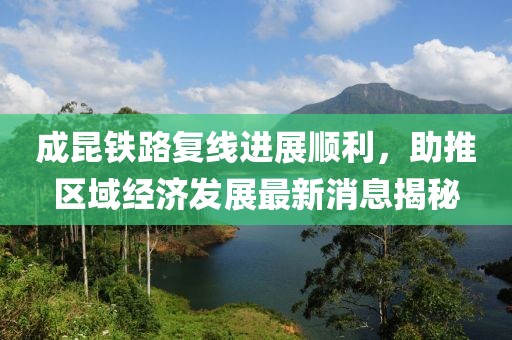 成昆铁路复线进展顺利，助推区域经济发展最新消息揭秘