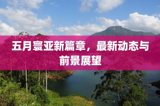 五月寰亚新篇章，最新动态与前景展望
