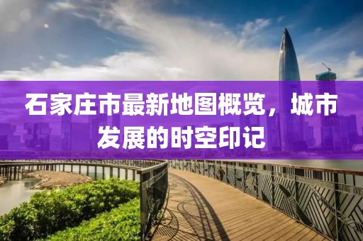 石家庄市最新地图概览，城市发展的时空印记