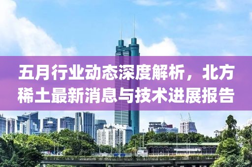 五月行业动态深度解析，北方稀土最新消息与技术进展报告