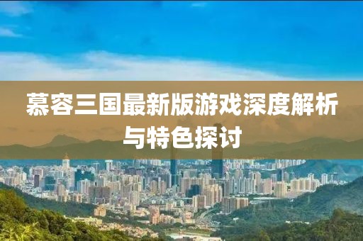 慕容三国最新版游戏深度解析与特色探讨