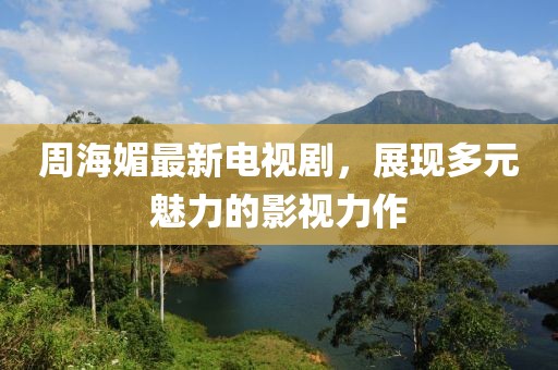 周海媚最新电视剧，展现多元魅力的影视力作