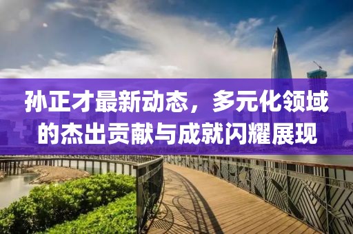 孙正才最新动态，多元化领域的杰出贡献与成就闪耀展现