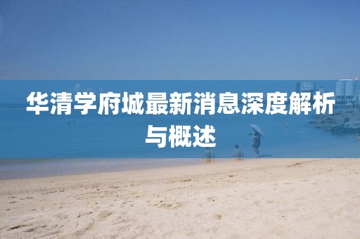华清学府城最新消息深度解析与概述