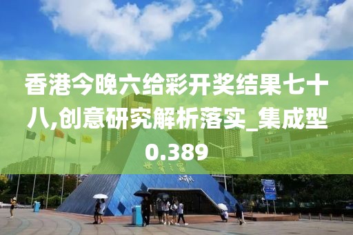 香港今晚六给彩开奖结果七十八,创意研究解析落实_集成型0.389