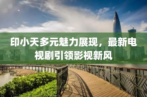 印小天多元魅力展现，最新电视剧引领影视新风