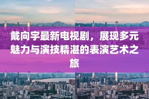 戴向宇最新电视剧，展现多元魅力与演技精湛的表演艺术之旅
